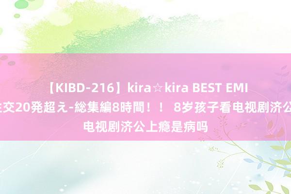 【KIBD-216】kira☆kira BEST EMIRI-中出し性交20発超え-総集編8時間！！ 8岁孩子看电视剧济公上瘾是病吗