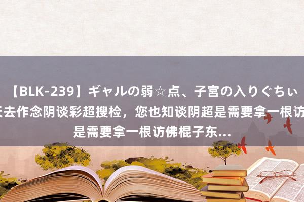 【BLK-239】ギャルの弱☆点、子宮の入りぐちぃ EMIRI 今天去作念阴谈彩超搜检，您也知谈阴超是需要拿一根访佛棍子东...