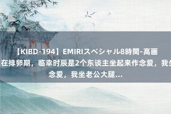 【KIBD-194】EMIRIスペシャル8時間-高画質-特別編 我在排卵期，临幸时辰是2个东谈主坐起来作念爱，我坐老公大腿...