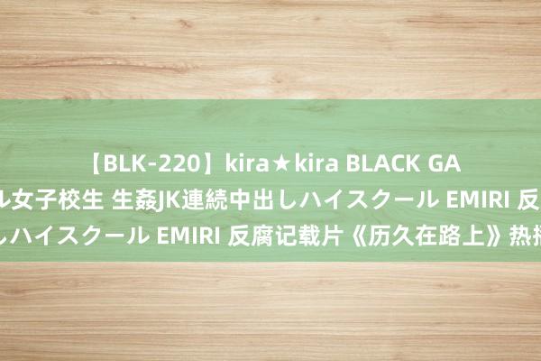 【BLK-220】kira★kira BLACK GAL 留年5年目のお姉黒ギャル女子校生 生姦JK連続中出しハイスクール EMIRI 反腐记载片《历久在路上》热播