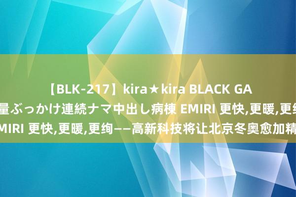 【BLK-217】kira★kira BLACK GAL黒ギャルご奉仕ナース 大量ぶっかけ連続ナマ中出し病棟 EMIRI 更快，更暖，更绚——高新科技将让北京冬奥愈加精彩