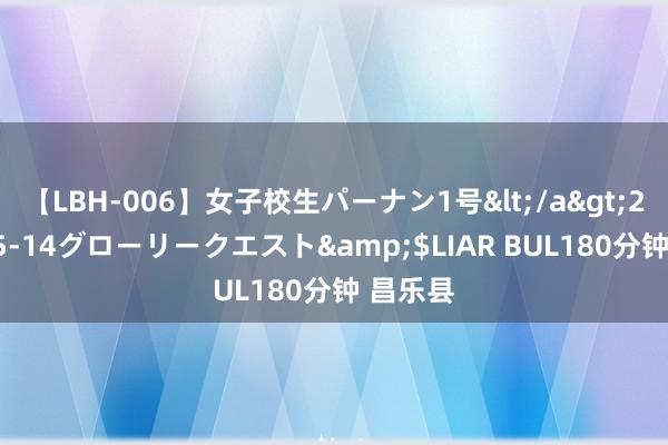 【LBH-006】女子校生パーナン1号</a>2008-05-14グローリークエスト&$LIAR BUL180分钟 昌乐县