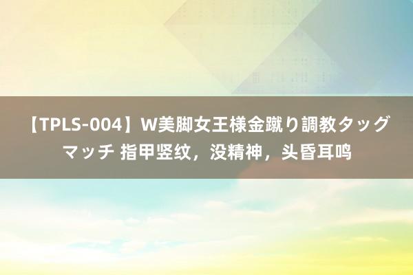 【TPLS-004】W美脚女王様金蹴り調教タッグマッチ 指甲竖纹，没精神，头昏耳鸣