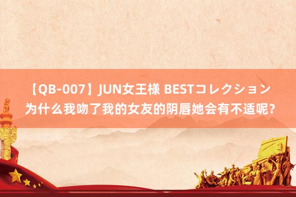 【QB-007】JUN女王様 BESTコレクション 为什么我吻了我的女友的阴唇她会有不适呢？