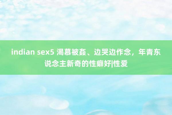 indian sex5 渴慕被姦、边哭边作念，年青东说念主新奇的性癖好|性爱