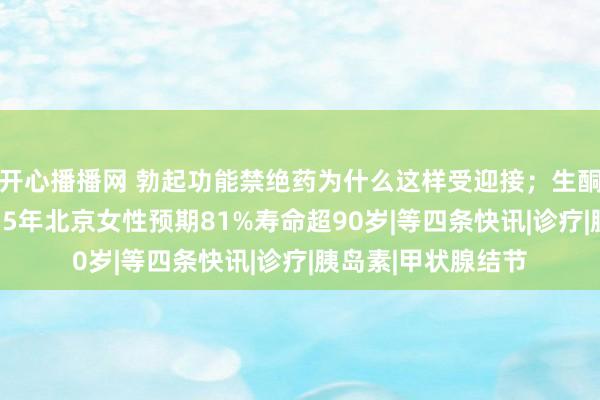 开心播播网 勃起功能禁绝药为什么这样受迎接；生酮饮食已翻车；2035年北京女性预期81%寿命超90岁|等四条快讯|诊疗|胰岛素|甲状腺结节