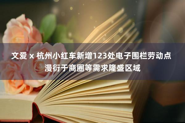 文爱 x 杭州小红车新增123处电子围栏劳动点 漫衍于商圈等需求隆盛区域