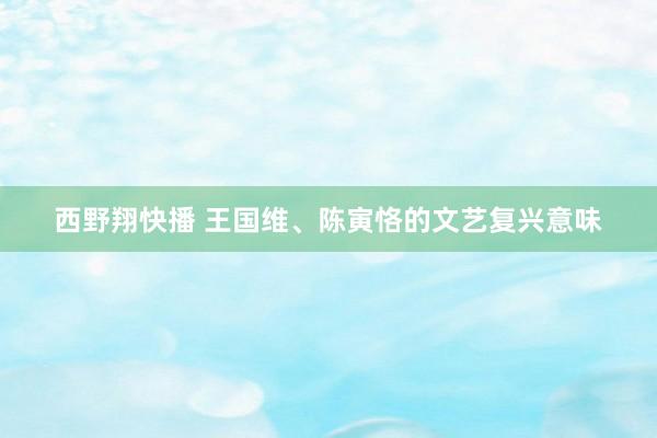 西野翔快播 王国维、陈寅恪的文艺复兴意味