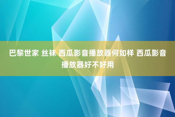 巴黎世家 丝袜 西瓜影音播放器何如样 西瓜影音播放器好不好用