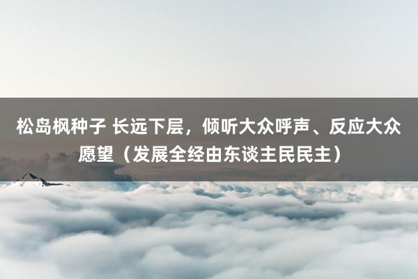 松岛枫种子 长远下层，倾听大众呼声、反应大众愿望（发展全经由东谈主民民主）