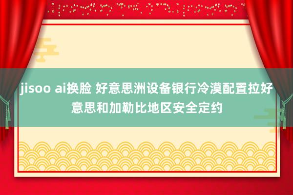 jisoo ai换脸 好意思洲设备银行冷漠配置拉好意思和加勒比地区安全定约