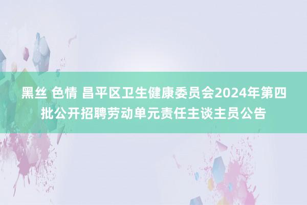 黑丝 色情 昌平区卫生健康委员会2024年第四批公开招聘劳动单元责任主谈主员公告