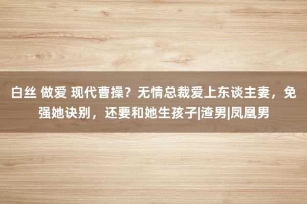 白丝 做爱 现代曹操？无情总裁爱上东谈主妻，免强她诀别，还要和她生孩子|渣男|凤凰男