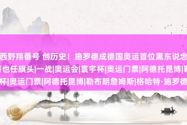 西野翔番号 创历史！施罗德成德国奥运首位黑东说念主旗头 詹姆斯字母哥也任旗头|一战|奥运会|寰宇杯|奥运门票|阿德托昆博|勒布朗詹姆斯|格哈特·施罗德