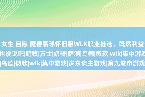 女生 自慰 魔兽寰球怀旧服WLK职业推选，既然利益群体们张嘴了，G哥也说说吧|暗牧|方士|奶骑|萨满|鸟德|微软|wlk|集中游戏|多东谈主游戏|第九城市游戏