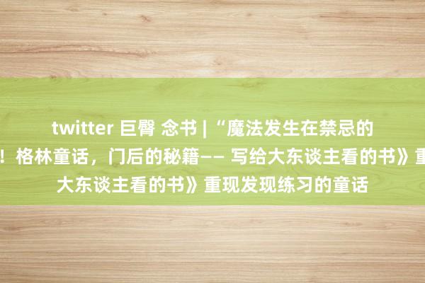 twitter 巨臀 念书 | “魔法发生在禁忌的门槛上。”——《嘘！格林童话，门后的秘籍—— 写给大东谈主看的书》重现发现练习的童话