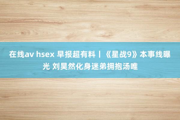 在线av hsex 早报超有料丨《星战9》本事线曝光 刘昊然化身迷弟拥抱汤唯