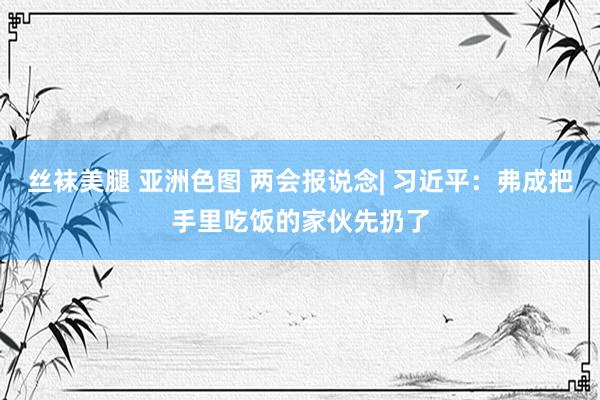 丝袜美腿 亚洲色图 两会报说念| 习近平：弗成把手里吃饭的家伙先扔了