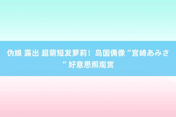 伪娘 露出 超萌短发萝莉！岛国偶像“宫崎あみさ”好意思照观赏