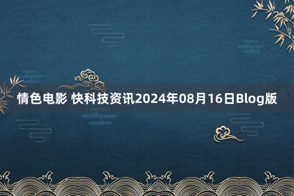 情色电影 快科技资讯2024年08月16日Blog版