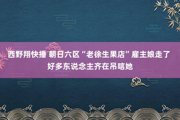 西野翔快播 朝日六区“老徐生果店”雇主娘走了 好多东说念主齐在吊唁她