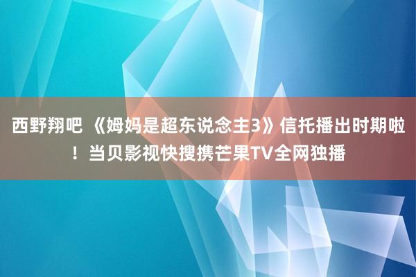 西野翔吧 《姆妈是超东说念主3》信托播出时期啦！当贝影视快搜携芒果TV全网独播