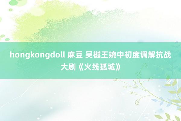 hongkongdoll 麻豆 吴樾王婉中初度调解抗战大剧《火线孤城》