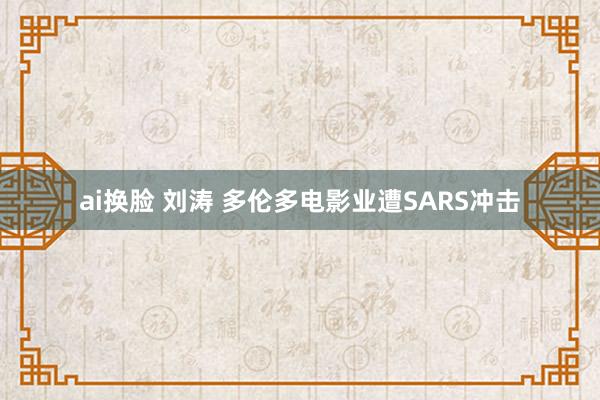 ai换脸 刘涛 多伦多电影业遭SARS冲击