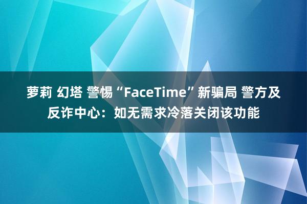 萝莉 幻塔 警惕“FaceTime”新骗局 警方及反诈中心：如无需求冷落关闭该功能