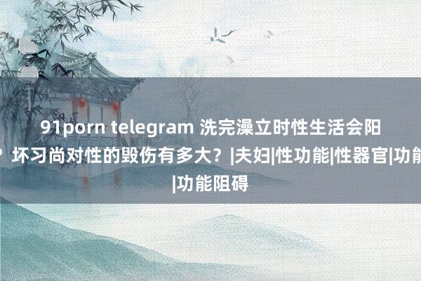 91porn telegram 洗完澡立时性生活会阳痿吗？坏习尚对性的毁伤有多大？|夫妇|性功能|性器官|功能阻碍