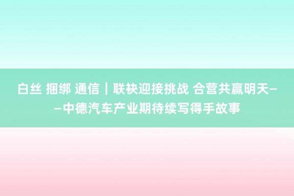 白丝 捆绑 通信｜联袂迎接挑战 合营共赢明天——中德汽车产业期待续写得手故事