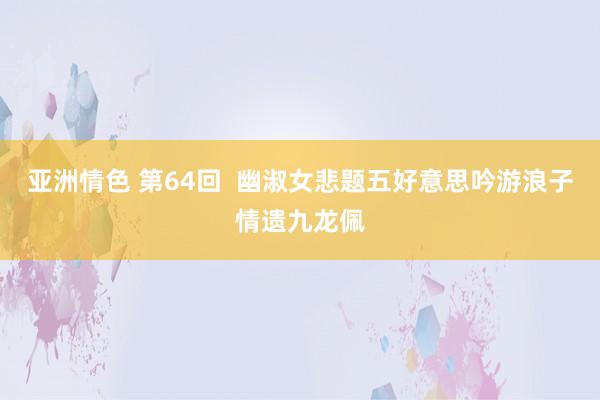 亚洲情色 第64回  幽淑女悲题五好意思吟　游浪子情遗九龙佩