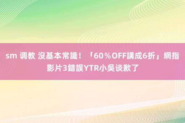 sm 调教 沒基本常識！「60％OFF講成6折」網指影片3錯誤　YTR小吳谈歉了