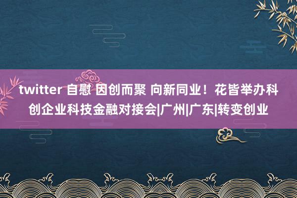 twitter 自慰 因创而聚 向新同业！花皆举办科创企业科技金融对接会|广州|广东|转变创业