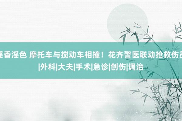 淫香淫色 摩托车与搅动车相撞！花齐警医联动抢救伤员|外科|大夫|手术|急诊|创伤|调治