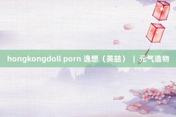 hongkongdoll porn 逸想（英喆）  |  元气造物