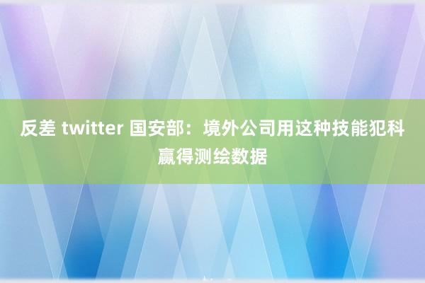 反差 twitter 国安部：境外公司用这种技能犯科赢得测绘数据