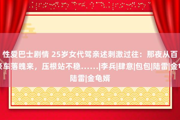 性爱巴士剧情 25岁女代驾亲述刺激过往：那夜从百万豪车落魄来，压根站不稳……|李兵|肆意|包包|陆雷|金龟婿