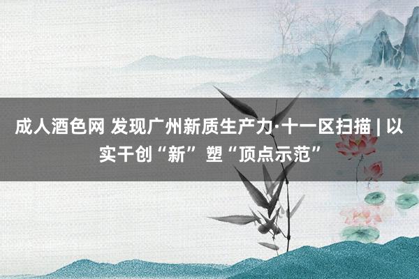 成人酒色网 发现广州新质生产力·十一区扫描 | 以实干创“新” 塑“顶点示范”