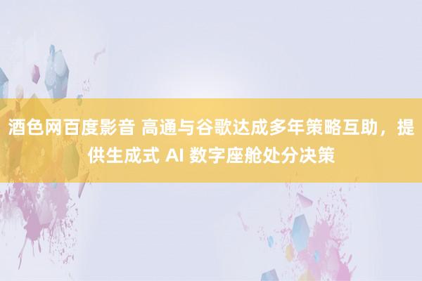 酒色网百度影音 高通与谷歌达成多年策略互助，提供生成式 AI 数字座舱处分决策