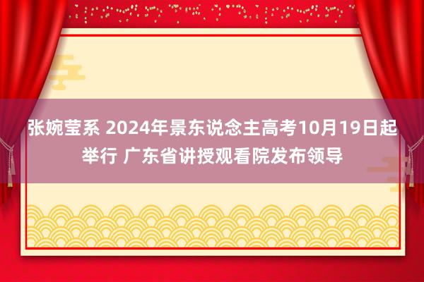 张婉莹系 2024年景东说念主高考10月19日起举行 广东省讲授观看院发布领导