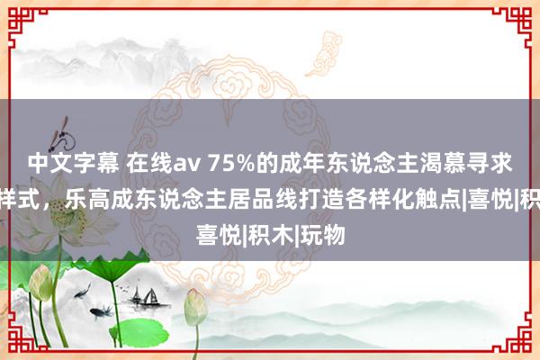 中文字幕 在线av 75%的成年东说念主渴慕寻求新文娱样式，乐高成东说念主居品线打造各样化触点|喜悦|积木|玩物