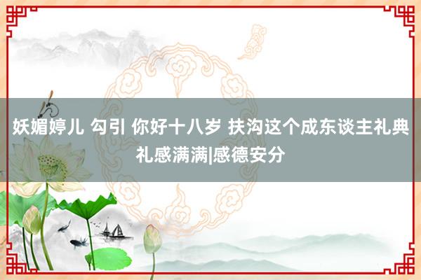 妖媚婷儿 勾引 你好十八岁 扶沟这个成东谈主礼典礼感满满|感德安分