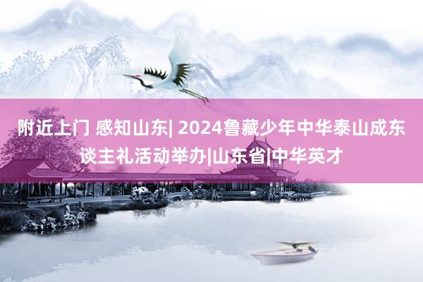 附近上门 感知山东| 2024鲁藏少年中华泰山成东谈主礼活动举办|山东省|中华英才