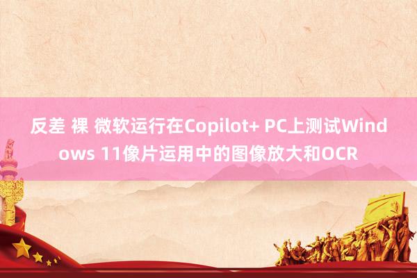 反差 裸 微软运行在Copilot+ PC上测试Windows 11像片运用中的图像放大和OCR