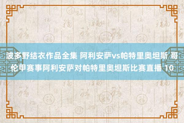 波多野结衣作品全集 阿利安萨vs帕特里奥坦斯 哥伦甲赛事阿利安萨对帕特里奥坦斯比赛直播 10