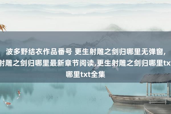 波多野结衣作品番号 更生射雕之剑归哪里无弹窗，更生射雕之剑归哪里最新章节阅读，更生射雕之剑归哪里txt全集