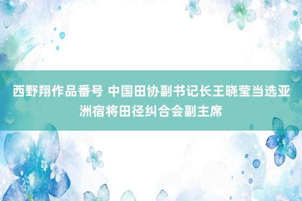 西野翔作品番号 中国田协副书记长王晓莹当选亚洲宿将田径纠合会副主席