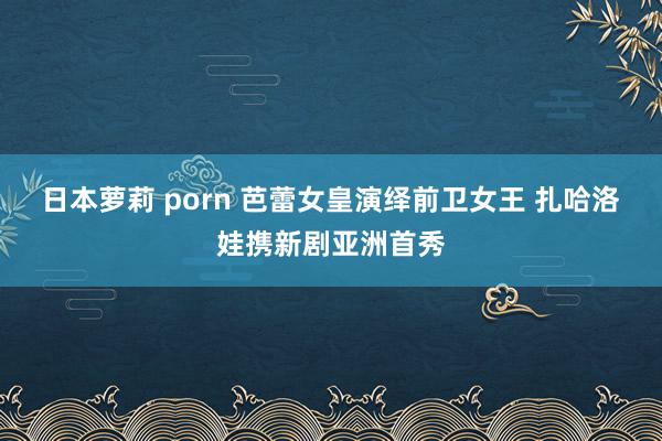 日本萝莉 porn 芭蕾女皇演绎前卫女王 扎哈洛娃携新剧亚洲首秀