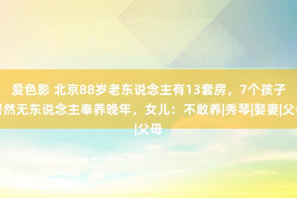 爱色影 北京88岁老东说念主有13套房，7个孩子居然无东说念主奉养晚年，女儿：不敢养|秀琴|娶妻|父母